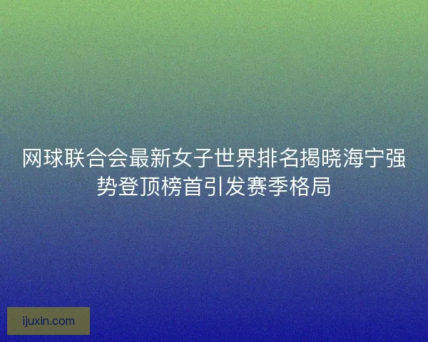 网球联合会最新女子世界排名揭晓海宁强势登顶榜首引发赛季格局