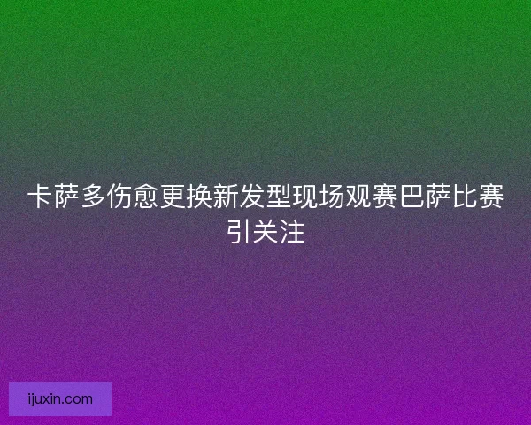 卡萨多伤愈更换新发型现场观赛巴萨比赛引关注
