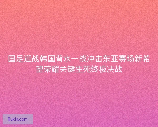 国足迎战韩国背水一战冲击东亚赛场新希望荣耀关键生死终极决战 国足迎战韩国背水一战冲击东亚赛场新希望荣耀关键生死终极决战