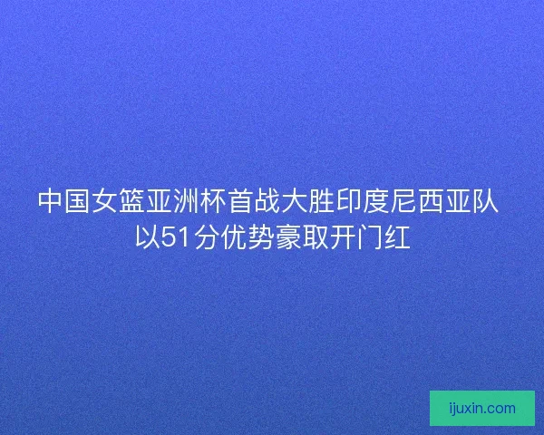 中国女篮亚洲杯首战大胜印度尼西亚队 以51分优势豪取开门红